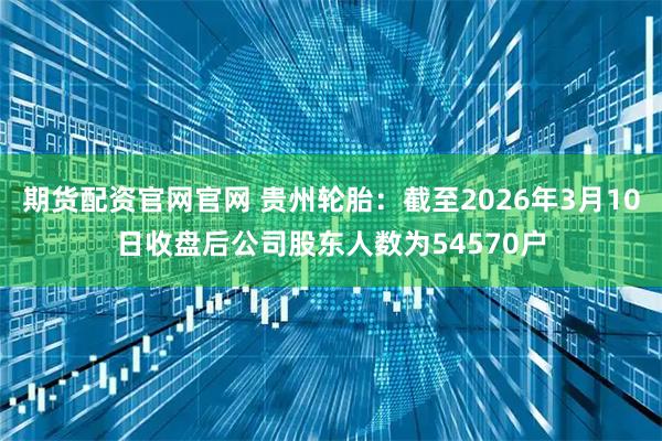 期货配资官网官网 贵州轮胎：截至2026年3月10日收盘后公司股东人数为54570户