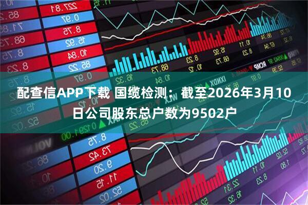 配查信APP下载 国缆检测：截至2026年3月10日公司股东总户数为9502户