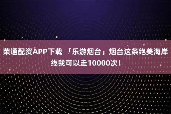 荣通配资APP下载 「乐游烟台」烟台这条绝美海岸线我可以走10000次！