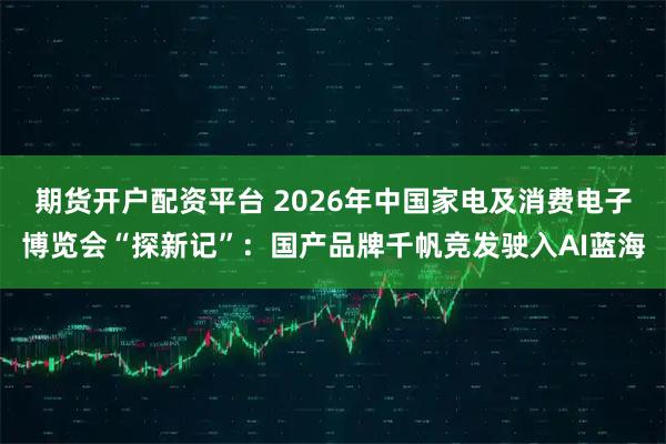 期货开户配资平台 2026年中国家电及消费电子博览会“探新记”：国产品牌千帆竞发驶入AI蓝海