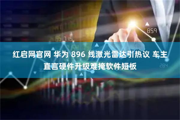 红启网官网 华为 896 线激光雷达引热议 车主直言硬件升级难掩软件短板