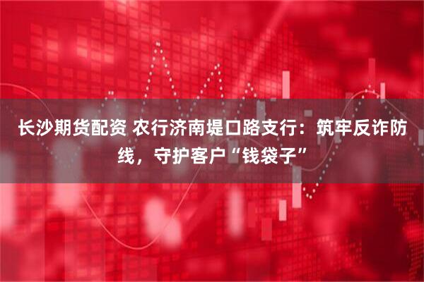 长沙期货配资 农行济南堤口路支行：筑牢反诈防线，守护客户“钱袋子”