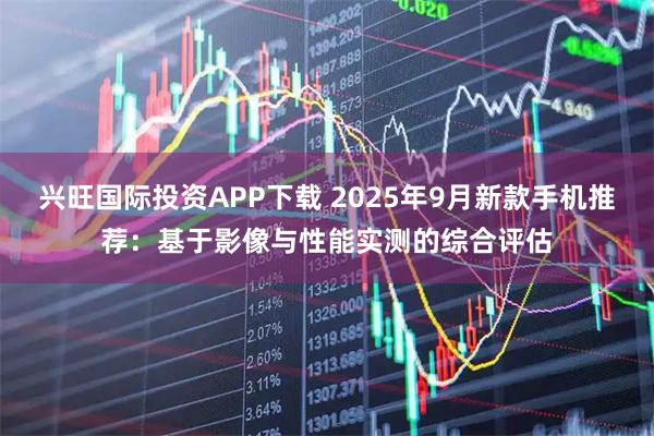 兴旺国际投资APP下载 2025年9月新款手机推荐：基于影像与性能实测的综合评估