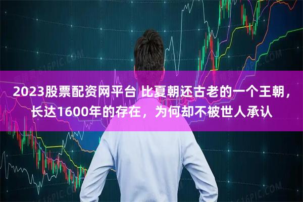 2023股票配资网平台 比夏朝还古老的一个王朝，长达1600年的存在，为何却不被世人承认