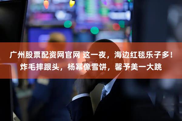 广州股票配资网官网 这一夜，海边红毯乐子多！炸毛摔跟头，杨幂像雪饼，馨予美一大跳