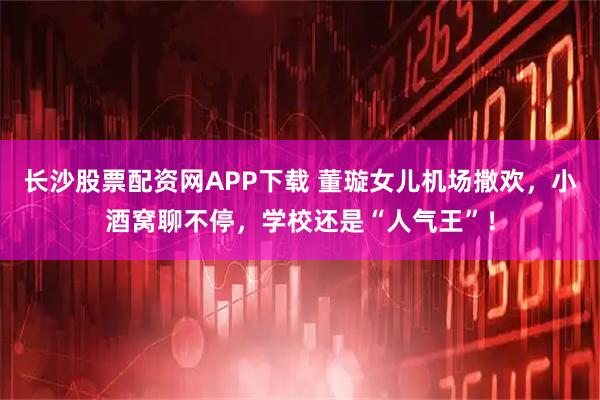 长沙股票配资网APP下载 董璇女儿机场撒欢，小酒窝聊不停，学校还是“人气王”！