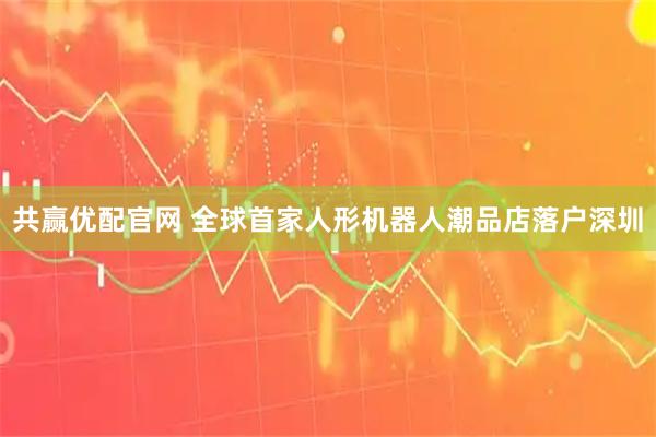 共赢优配官网 全球首家人形机器人潮品店落户深圳