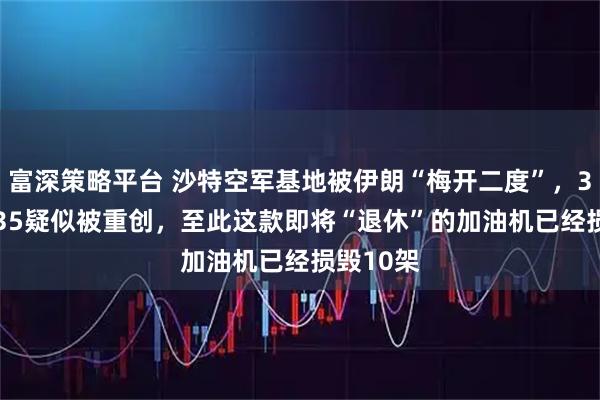 富深策略平台 沙特空军基地被伊朗“梅开二度”，3架KC-135疑似被重创，至此这款即将“退休”的加油机已经损毁10架