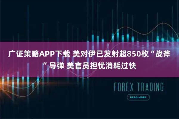 广证策略APP下载 美对伊已发射超850枚“战斧”导弹 美官员担忧消耗过快