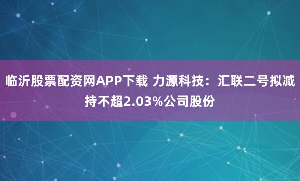 临沂股票配资网APP下载 力源科技：汇联二号拟减持不超2.03%公司股份