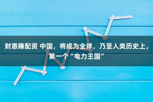 财惠赚配资 中国，将成为全球，乃至人类历史上，第一个“电力王国”