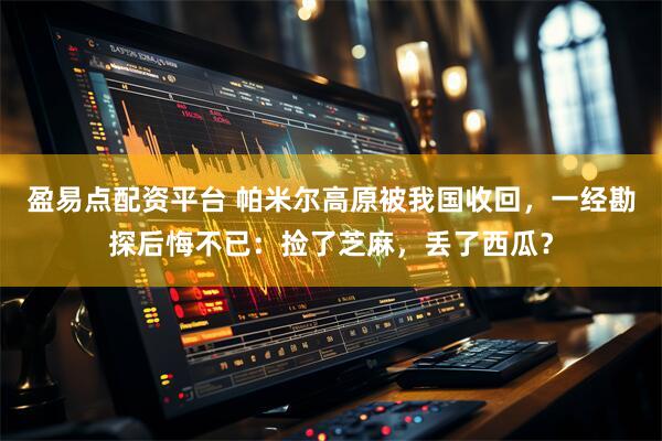 盈易点配资平台 帕米尔高原被我国收回，一经勘探后悔不已：捡了芝麻，丢了西瓜？