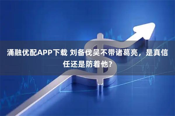 涌融优配APP下载 刘备伐吴不带诸葛亮，是真信任还是防着他？