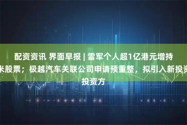 配资资讯 界面早报 | 雷军个人超1亿港元增持小米股票；极越汽车关联公司申请预重整，拟引入新投资方