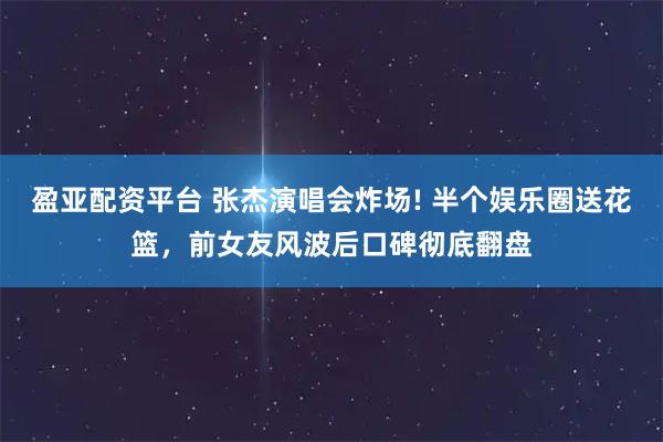 盈亚配资平台 张杰演唱会炸场! 半个娱乐圈送花篮，前女友风波后口碑彻底翻盘
