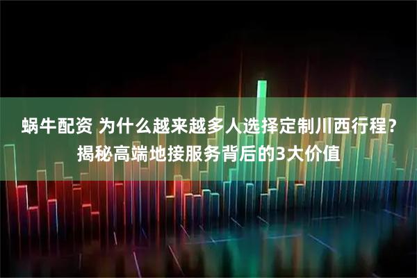 蜗牛配资 为什么越来越多人选择定制川西行程?揭秘高端地接服务背后的3大价值