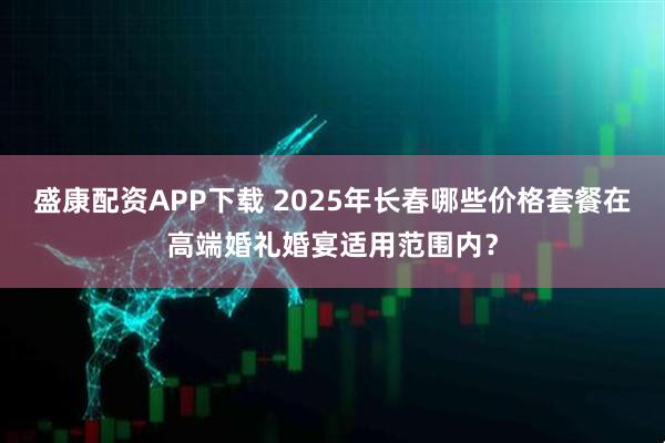 盛康配资APP下载 2025年长春哪些价格套餐在高端婚礼婚宴适用范围内?