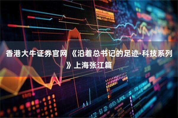 香港大牛证券官网 《沿着总书记的足迹·科技系列》上海张江篇