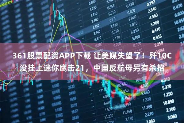 361股票配资APP下载 让美媒失望了！歼10C没挂上迷你鹰击21，中国反航母另有杀招