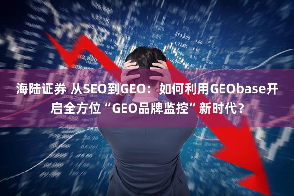 海陆证券 从SEO到GEO：如何利用GEObase开启全方位“GEO品牌监控”新时代？