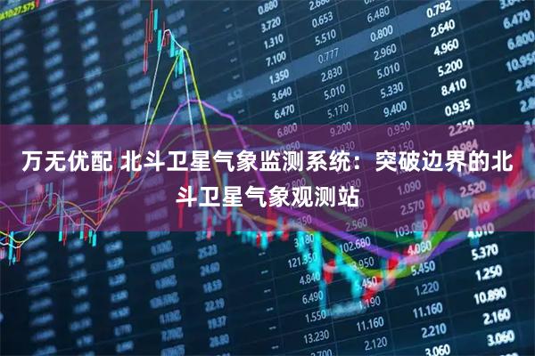 万无优配 北斗卫星气象监测系统：突破边界的北斗卫星气象观测站