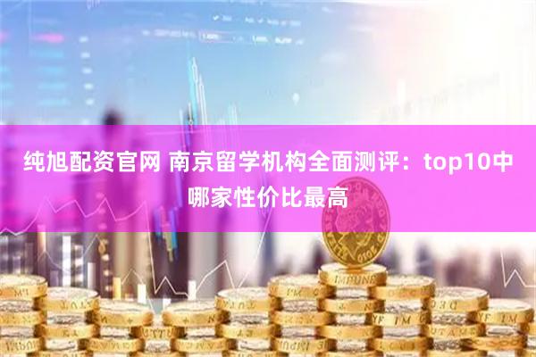 纯旭配资官网 南京留学机构全面测评：top10中哪家性价比最高