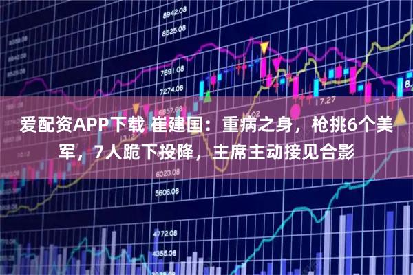 爱配资APP下载 崔建国：重病之身，枪挑6个美军，7人跪下投降，主席主动接见合影