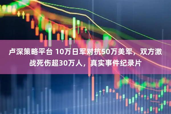 卢深策略平台 10万日军对抗50万美军，双方激战死伤超30万人，真实事件纪录片