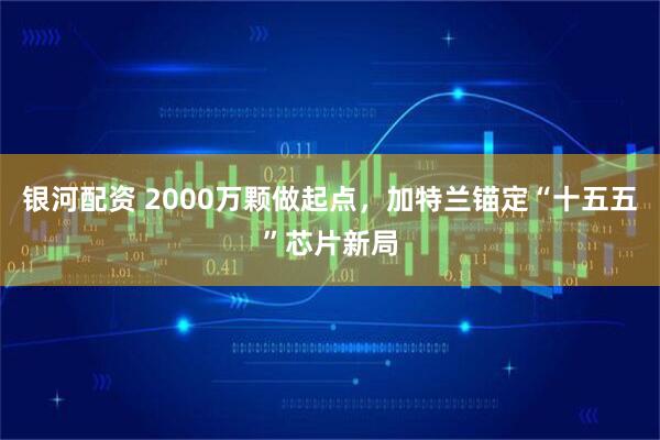 银河配资 2000万颗做起点，加特兰锚定“十五五”芯片新局