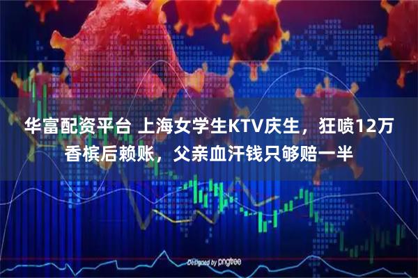 华富配资平台 上海女学生KTV庆生，狂喷12万香槟后赖账，父亲血汗钱只够赔一半