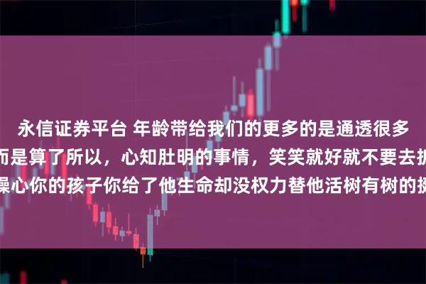 永信证券平台 年龄带给我们的更多的是通透很多事到最后不是解决了，而是算了所以，心知肚明的事情，笑笑就好就不要去拆穿了永远不要太操心你的孩子你给了他生命却没权力替他活树有树的挺拔，草有草的柔韧强行扭转，只会两败俱伤