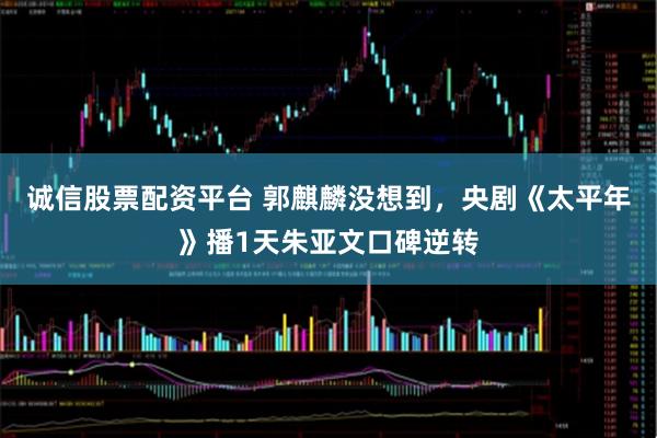 诚信股票配资平台 郭麒麟没想到，央剧《太平年》播1天朱亚文口碑逆转