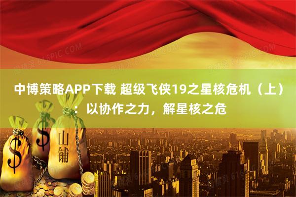 中博策略APP下载 超级飞侠19之星核危机（上） ：以协作之力，解星核之危