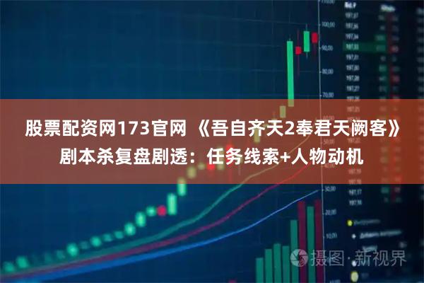 股票配资网173官网 《吾自齐天2奉君天阙客》剧本杀复盘剧透：任务线索+人物动机
