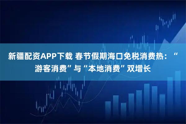 新疆配资APP下载 春节假期海口免税消费热：“游客消费”与“本地消费”双增长