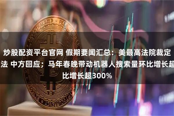 炒股配资平台官网 假期要闻汇总：美最高法院裁定关税违法 中方回应；马年春晚带动机器人搜索量环比增长超300%