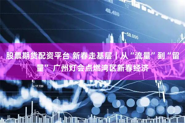 股票期货配资平台 新春走基层｜从“流量”到“留量” 广州灯会点燃湾区新春经济