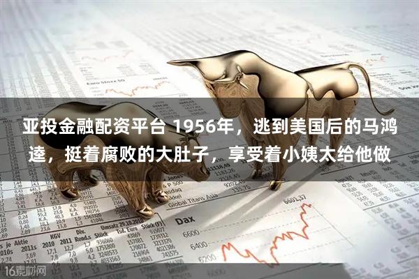 亚投金融配资平台 1956年，逃到美国后的马鸿逵，挺着腐败的大肚子，享受着小姨太给他做