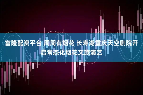富隆配资平台 周周有烟花 长寿湖重庆天空剧院开启常态化烟花文旅演艺