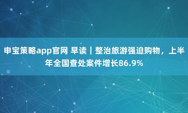 申宝策略app官网 早读｜整治旅游强迫购物，上半年全国查处案件增长86.9%