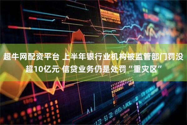 超牛网配资平台 上半年银行业机构被监管部门罚没超10亿元 信贷业务仍是处罚“重灾区”