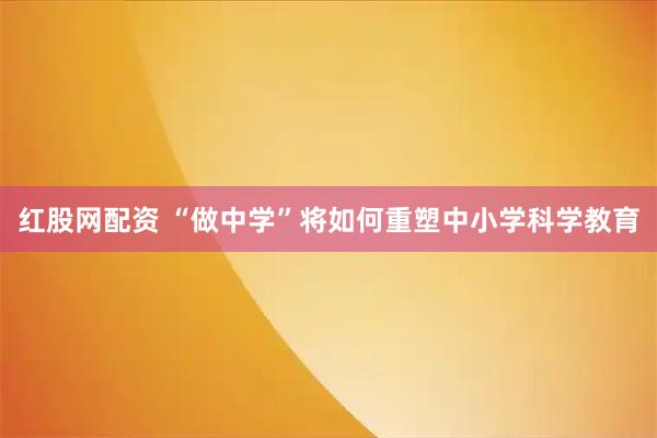 红股网配资 “做中学”将如何重塑中小学科学教育