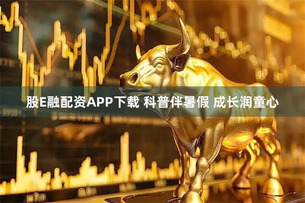 股E融配资APP下载 科普伴暑假 成长润童心