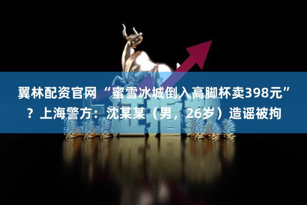 翼林配资官网 “蜜雪冰城倒入高脚杯卖398元”？上海警方：沈某某（男，26岁）造谣被拘