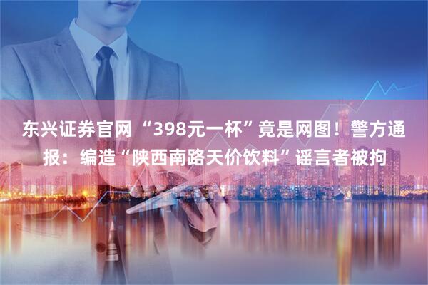 东兴证券官网 “398元一杯”竟是网图！警方通报：编造“陕西南路天价饮料”谣言者被拘