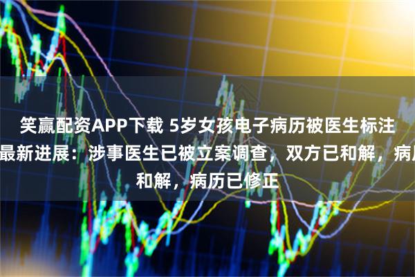 笑赢配资APP下载 5岁女孩电子病历被医生标注“刁蛮”最新进展：涉事医生已被立案调查，双方已和解，病历已修正