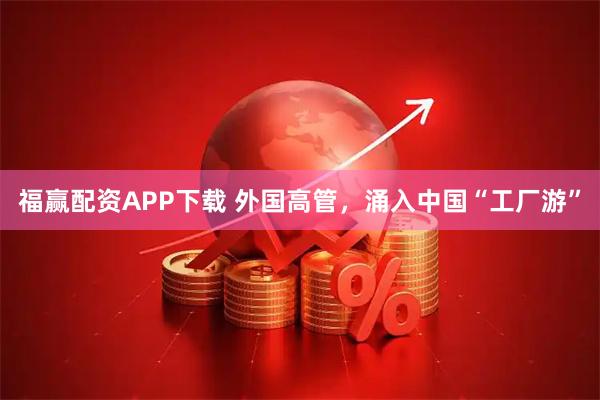 福赢配资APP下载 外国高管，涌入中国“工厂游”